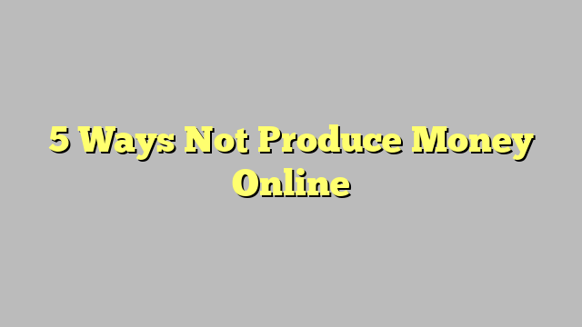5 Ways Not Produce Money Online