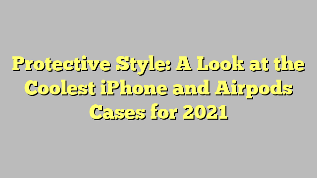 Protective Style: A Look at the Coolest iPhone and Airpods Cases for 2021